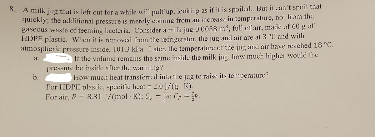 8. A milk jug that is left out for a while will puff up, looking as if it is spoiled. But it can't spoil that
quickly; the additional pressure is merely coming from an increase in temperature, not from the
gaseous waste of teeming bacteria. Consider a milk jug 0.0038 m³, full of air, made of 60 g of
HDPE plastic. When it is removed from the refrigerator, the jug and air are at 3 °C and with
atmospheric pressure inside, 101.3 kPa. Later, the temperature of the jug and air have reached 18 °C.
If the volume remains the same inside the milk jug, how much higher would the
pressure be inside after the warming?
a.
How much heat transferred into the jug to raise its temperature?
b.
For HDPE plastic, specific heat = 2.0 J/(g. K).
For air, R = 8.31 J/(mol · K); Cv = R; Cp = R.