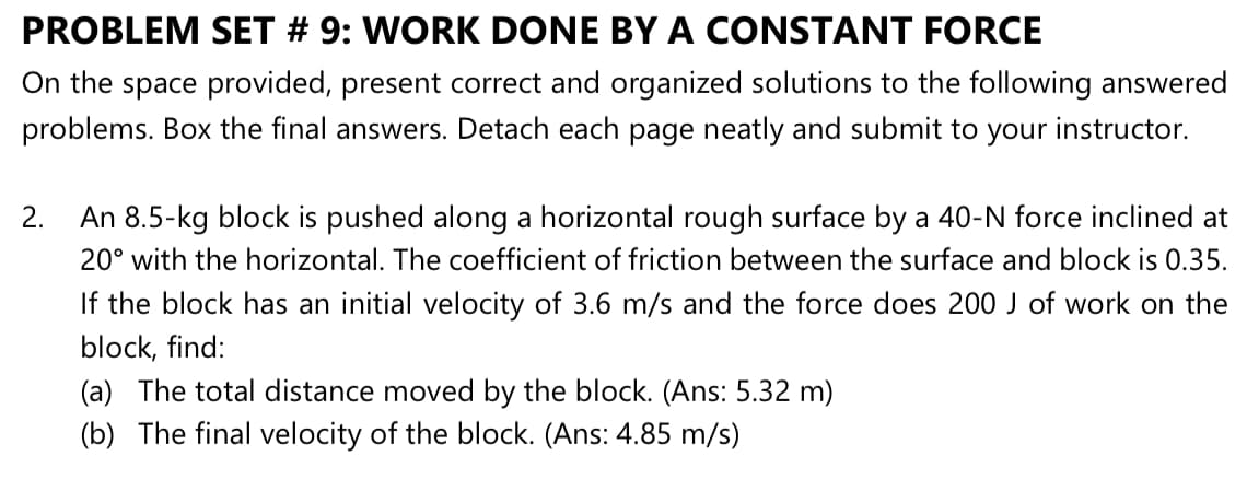 An 8.5-kg block is pushed along a horizontal rough surface by a 40-N force inclined at
20° with the horizontal. The coefficient of friction between the surface and block is 0.35.
If the block has an initial velocity of 3.6 m/s and the force does 200 J of work on the
block, find:
(a) The total distance moved by the block. (Ans: 5.32 m)
(b) The final velocity of the block. (Ans: 4.85 m/s)
