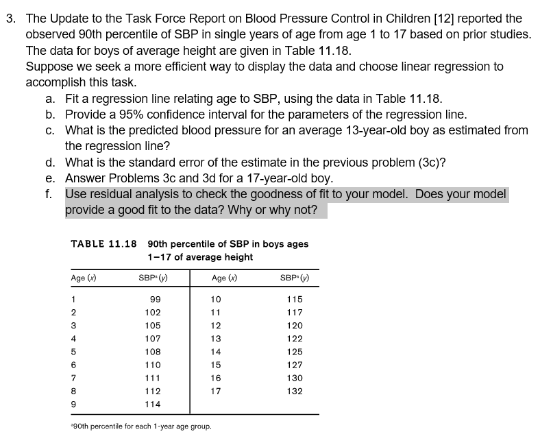 3. The Update to the Task Force Report on Blood Pressure Control in Children [12] reported the
observed 90th percentile of SBP in single years of age from age 1 to 17 based on prior studies.
The data for boys of average height are given in Table 11.18.
Suppose we seek a more efficient way to display the data and choose linear regression to
accomplish this task.
a. Fit a regression line relating age to SBP, using the data in Table 11.18.
b. Provide a 95% confidence interval for the parameters of the regression line.
c. What is the predicted blood pressure for an average 13-year-old boy as estimated from
the regression line?
d. What is the standard error of the estimate in the previous problem (3c)?
e. Answer Problems 3c and 3d for a 17-year-old boy.
f. Use residual analysis to check the goodness of fit to your model. Does your model
provide a good fit to the data? Why or why not?
TABLE 11.18 90th percentile of SBP in boys ages
1-17 of average height
Age (x)
SBP (y)
Age (x)
SBP (y)
1
99
10
115
102
11
117
3
105
12
120
4
107
13
122
108
14
125
6
110
15
127
111
16
130
8.
112
17
132
114
90th percentile for each 1-year age group.
