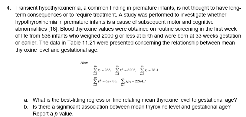 4. Transient hypothyroxinemia, a common finding in premature infants, is not thought to have long-
term consequences or to require treatment. A study was performed to investigate whether
hypothyroxinemia in premature infants is a cause of subsequent motor and cognitive
abnormalities [16]. Blood thyroxine values were obtained on routine screening in the first week
of life from 536 infants who weighed 2000 g or less at birth and were born at 33 weeks gestation
or earlier. The data in Table 11.21 were presented concerning the relationship between mean
thyroxine level and gestational age.
Hint:
10
10
10
Σx-285 , Σ-8205, Σ)-78.4
=
i=1
10
10
= 627.88, Ex,y, = 2264.7
i-1
i-1
a. What is the best-fitting regression line relating mean thyroxine level to gestational age?
b. Is there a significant association between mean thyroxine level and gestational age?
Report a p-value.
