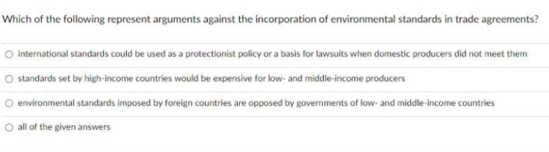 Which of the following represent arguments against the incorporation of environmental standards in trade agreements?
O international standards could be used as a protectionist policy or a basis for lawsuits when domestic producers did not meet them
O standards set by high-income countries would be expensive for low- and middle-income producers
O environmental standards imposed by foreign countries are opposed by governments of low- and middle-income countries
O all of the given answers