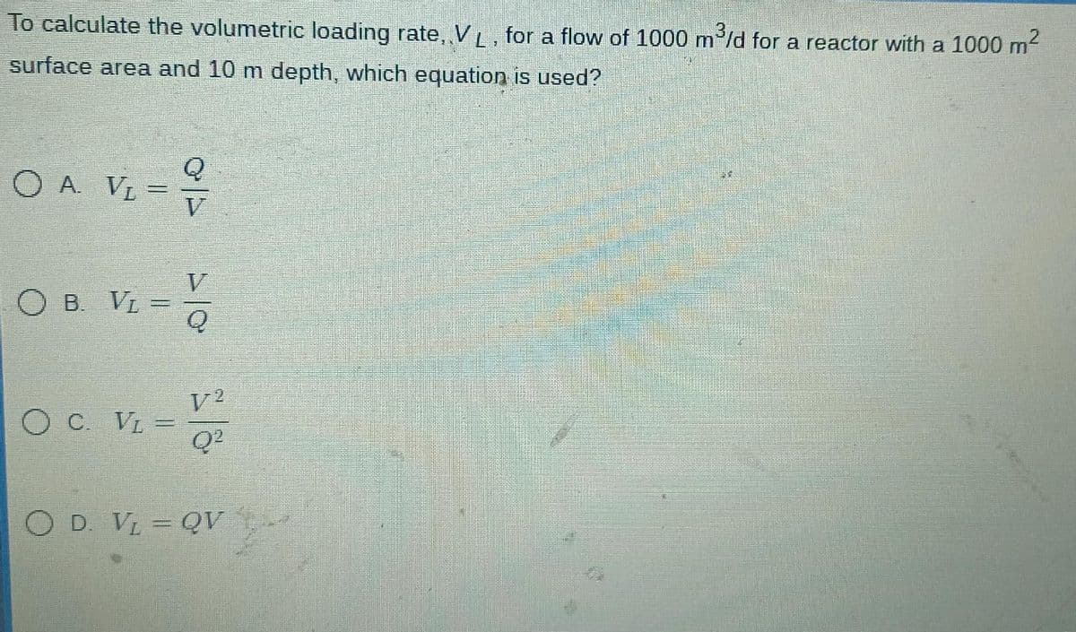 To calculate the volumetric loading rate, VL, for a flow of 1000 m³/d for a reactor with a 1000 m²
surface area and 10 m depth, which equation is used?
OA. VL =
B. Vì
OC. VL =
V2
Q²
O D. V₂ = QV -