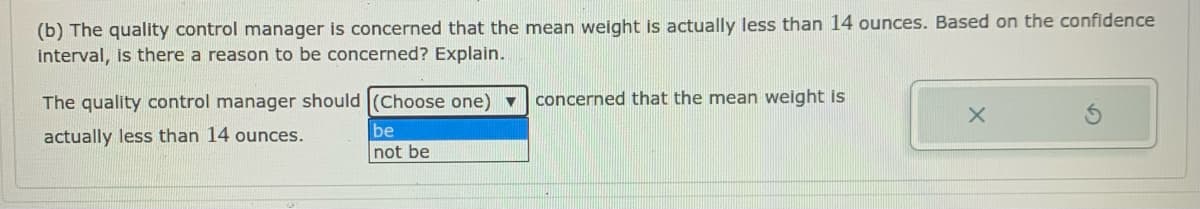 (b) The quality control manager is concerned that the mean weight is actually less than 14 ounces. Based on the confidence
interval, is there a reason to be concerned? Explain.
The quality control manager should (Choose one) v
concerned that the mean weight is
actually less than 14 ounces.
be
not be
