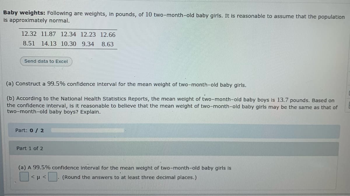 Baby weights: Following are weights, in pounds, of 10 two-month-old baby girls. It is reasonable to assume that the population
is approximately normal.
12.32 11.87 12.34 12.23 12.66
8.51 14.13 10.30 9.34
8.63
Send data to Excel
(a) Construct a 99.5% confidence interval for the mean weight of two-month-old baby girls.
(b) According to the National Health Statistics Reports, the mean weight of two-month-old baby boys is 13.7 pounds. Based on
the confidence interval, is it reasonable to believe that the mean weight of two-month-old baby girls may be the same as that of
two-month-old baby boys? Explain.
Part: 0/ 2
Part 1 of 2
(a) A 99.5% confidence interval for the mean weight of two-month-old baby girls is
- (Round the answers to at least three decimal places.)
