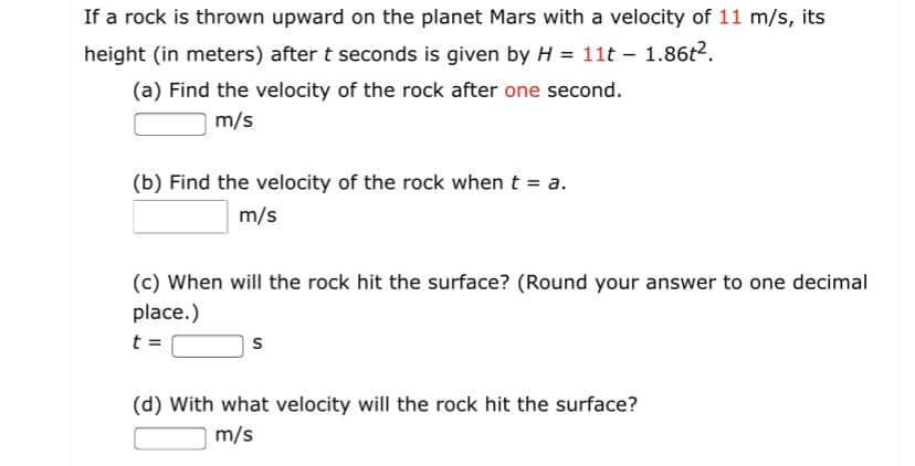 If a rock is thrown upward on the planet Mars with a velocity of 11 m/s, its
height (in meters) after t seconds is given by H = 11t – 1.86t2.
(a) Find the velocity of the rock after one second.
|m/s
(b) Find the velocity of the rock when t = a.
m/s
(c) When will the rock hit the surface? (Round your answer to one decimal
place.)
t =
(d) With what velocity will the rock hit the surface?
m/s
