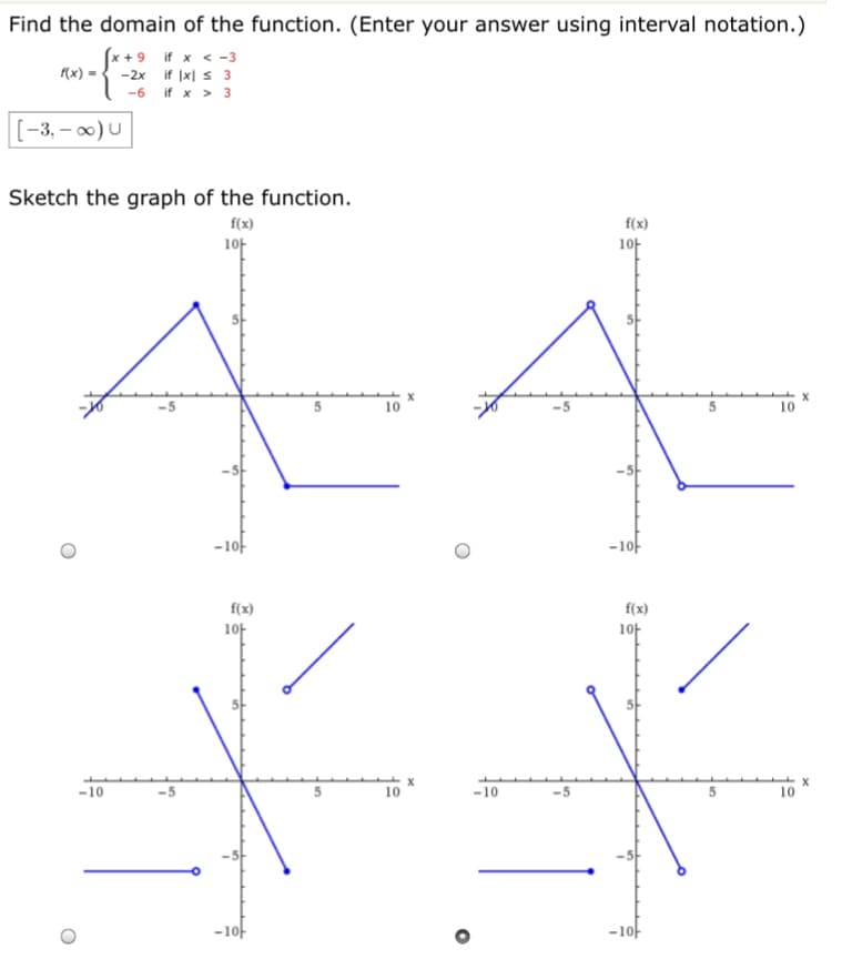 Find the domain of the function. (Enter your answer using interval notation
(x + 9 if x <-3
f{x) =
-2x if Ix| s 3
-6 if x > 3
[-3, – 00) U
Sketch the graph of the function.
