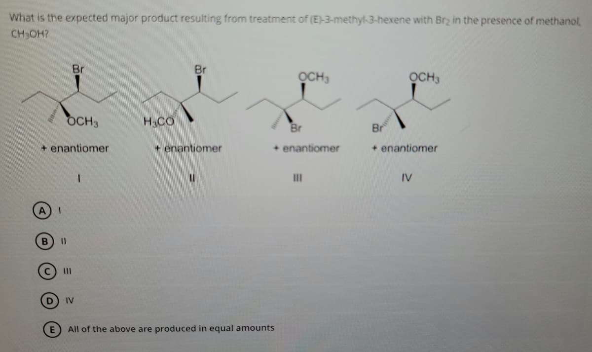 What is the expected major product resulting from treatment of (E)-3-methyl-3-hexene with Brz in the presence of methanol,
CH OH?
Br
Br
OCH3
OCH3
OCH3
H.CO
Br
Br
+ enantiomer
+ enantiomer
+ enantiomer
+ enantiomer
II
IV
I3D
II
IV
All of the above are produced in equal amounts
