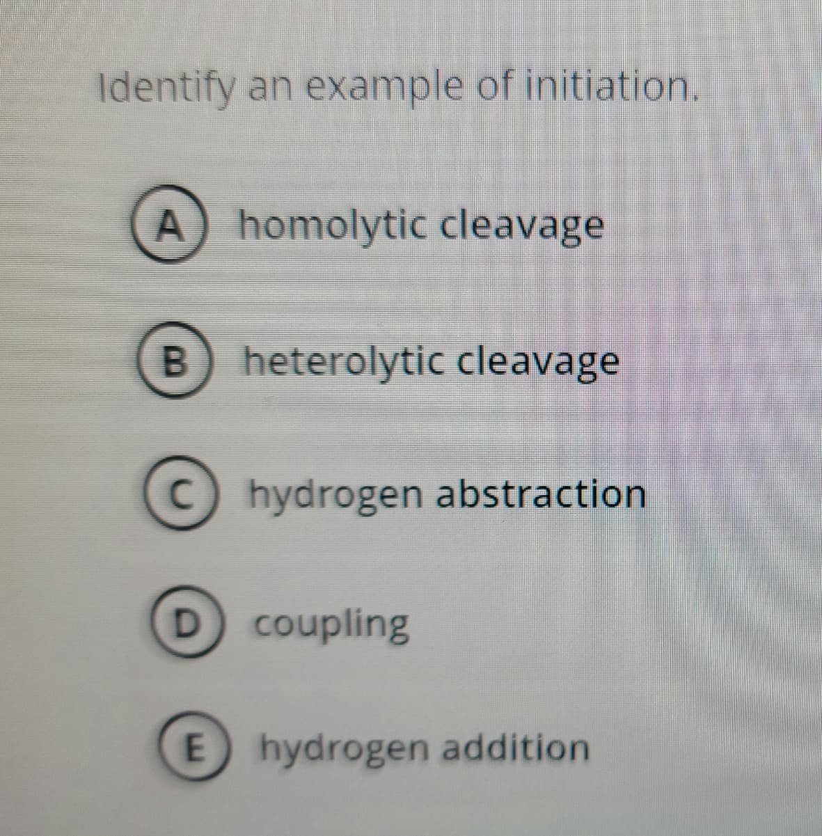 Identify an example of initiation.
A) homolytic cleavage
B) heterolytic cleavage
C hydrogen abstraction
D coupling
E hydrogen addition
