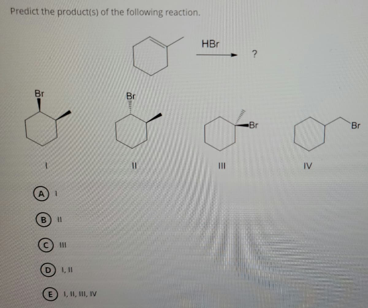 Predict the product(s) of the following reaction.
HBr
Br
Br
Br
Br
IV
III
I, II
E I, II, III, IV
