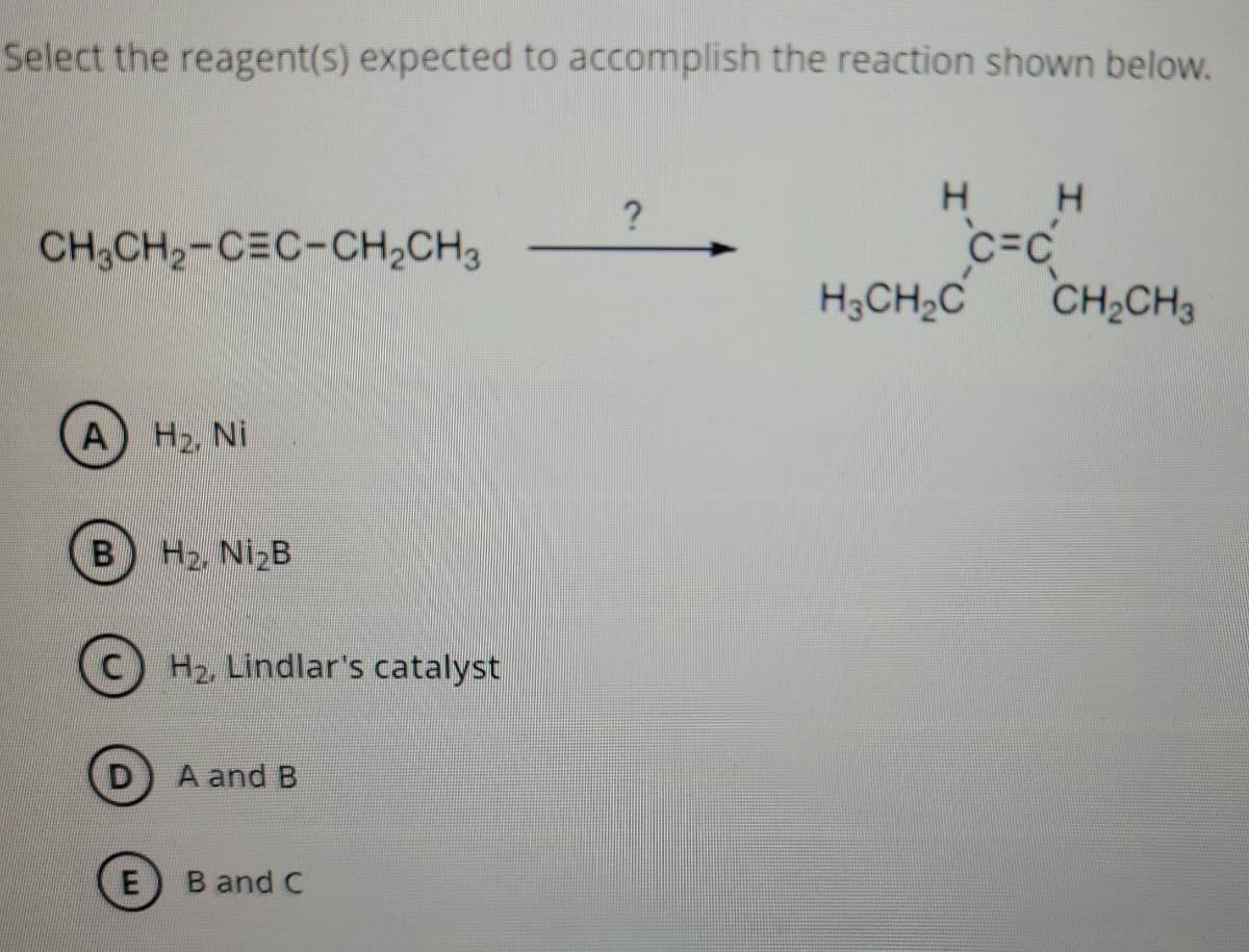 Select the reagent(s) expected to accomplish the reaction shown below.
?
CH3CH2-CEC-CH,CH3
c=c
H3CH2C
CH2CH3
A H2, Ni
B H2, NI2B
C.
H2, Lindlar's catalyst
A and B
E
B and C
