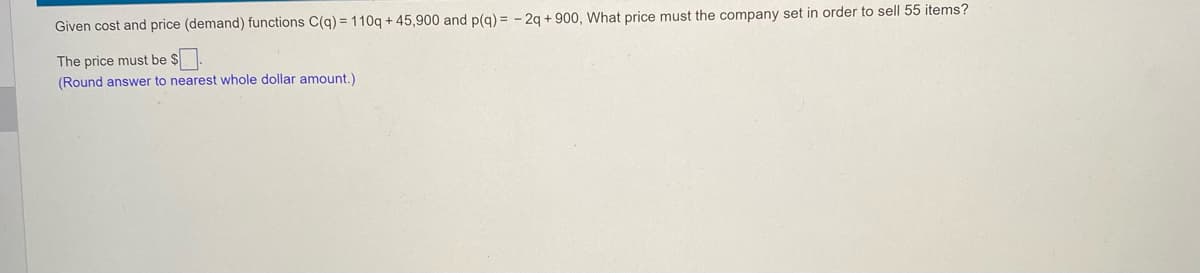 Given cost and price (demand) functions C(q) = 110q + 45,900 and p(g) = - 2q + 900, What price must the company set in order to sell 55 items?
The price must be $.
(Round answer to nearest whole dollar amount.)
