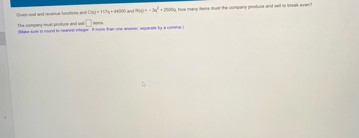 Given cost and revenue functions and C(q) = 117q + 44000 and R(g) = - 39 + 2500q, how many items must the company produce and sell to break even?
The company must produce and sell
(Make sure to round to nearest integer. If more than one answer, separate by a comma.)
items.

