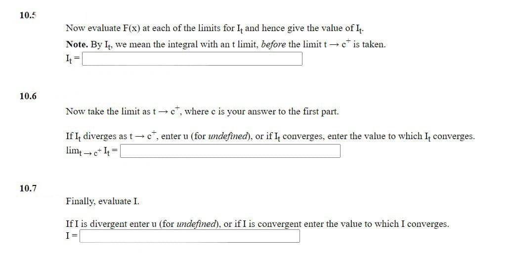 10.5
Now evaluate F(x) at each of the limits for I, and hence give the value of I.
Note. By I, we mean the integral with an t limit, before the limit t→ c* is taken.
10.6
Now take the limit as t → c, where c is your answer to the first part.
If I, diverges as t→c", enter u (for undefined), or if I, converges, enter the value to which I, converges.
lim, e* It =
10.7
Finally, evaluate I.
If I is divergent enter u (for undefined), or if I is convergent enter the value to which I converges.
I=
