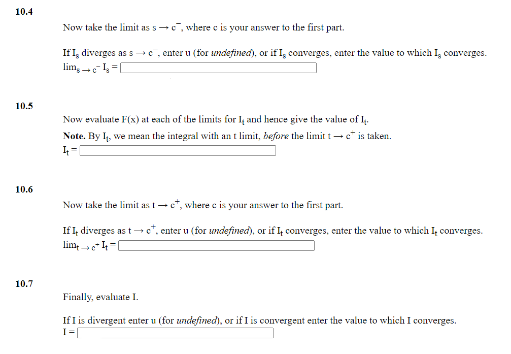 10.4
Now take the limit as s →c¯, where c is your answer to the first part.
If Iş diverges as s → c, enter u (for undefined), or if Is converges, enter the value to which Iş converges.
lim, →- Is =
10.5
Now evaluate F(x) at each of the limits for I, and hence give the value of I.
Note. By I, we mean the integral with an t limit, before the limit t → c* is taken.
10.6
Now take the limit as t → c", where c is your answer to the first part.
If It diverges as t → c", enter u (for undefined), or if I converges, enter the value to which I converges.
lim → c* I = [
10.7
Finally, evaluate I.
If I is divergent enter u (for undefined), or if I is convergent enter the value to which I converges.
I=[
