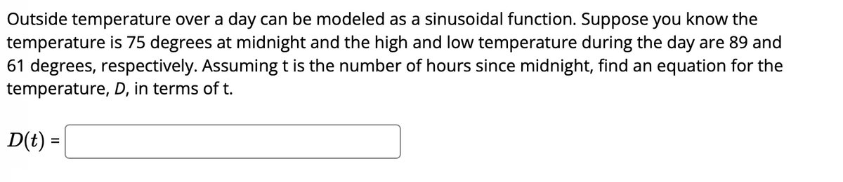 Outside temperature over a day can be modeled as a sinusoidal function. Suppose you know the
temperature is 75 degrees at midnight and the high and low temperature during the day are 89 and
61 degrees, respectively. Assuming t is the number of hours since midnight, find an equation for the
temperature, D, in terms of t.
D(t) =
