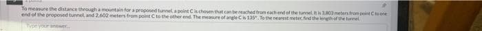 To measure the distance through a mountain for a proposed tunnel a pointCk chosen that can be reached from each end of the tunnel, It is 3803 meters from point Cto one
end of the proposed tunnel, and 2,602 meters from point C to the other end. The measure of angle Cis 135. To the nearest meter, find the length of the tunnel
Type yur anewer.
