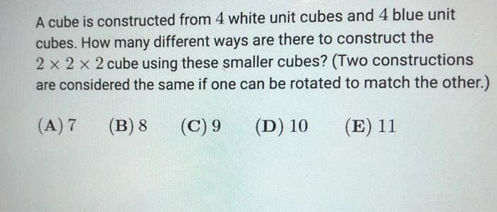 A cube is constructed from 4 white unit cubes and 4 blue unit
cubes. How many different ways are there to construct the
2 x 2 x 2 cube using these smaller cubes? (Two constructions
are considered the same if one can be rotated to match the other.)
(A) 7
(B) 8
(C) 9
(D) 10
(E) 11
