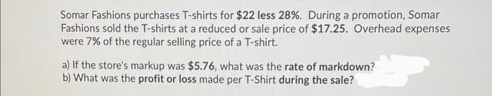Somar Fashions purchases T-shirts for $22 less 28%. During a promotion, Somar
Fashions sold the T-shirts at a reduced or sale price of $17.25. Overhead expenses
were 7% of the regular selling price of a T-shirt.
a) If the store's markup was $5.76, what was the rate of markdown?
b) What was the profit or loss made per T-Shirt during the sale?
