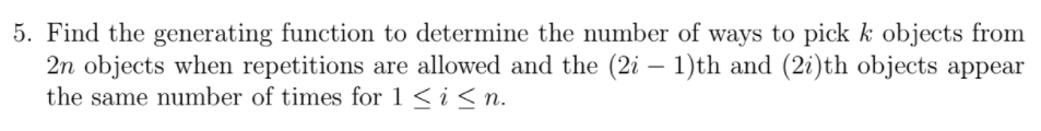 5. Find the generating function to determine the number of ways to pick k objects from
2n objects when repetitions are allowed and the (2i – 1)th and (2i)th objects appear
the same number of times for 1 < i < n.
