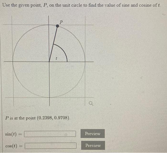 Use the given point, P, on the unit circle to find the value of sine and cosine of t.
P is at the point (0.2398, 0.9708).
sin(t)
Preview
!!
cos(t) =
Preview

