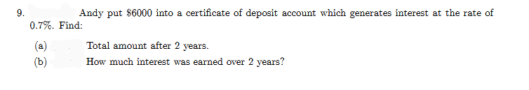 9.
Andy put $6000 into a certificate of deposit account which generates interest at the rate of
0.7%. Find:
(a)
Total amount after 2 years.
(b)
How much interest was earned over 2 years?

