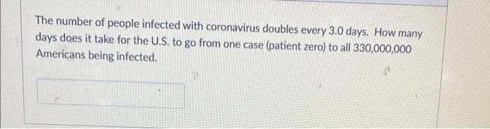 The number of people infected with coronavirus doubles every 3.0 days. How many
days does it take for the U.S. to go from one case (patient zero) to all 330,000,000
Americans being infected.
