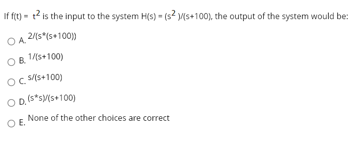 If f(t) = t2 is the input to the system H(s) = (s² )/(s+100), the output of the system would be:
2/(s*(s+100))
O A.
O B. 1/(s+100)
OC.
s/(s+100)
O D. (s*s)/(s+100)
None of the other choices are correct
O E.
