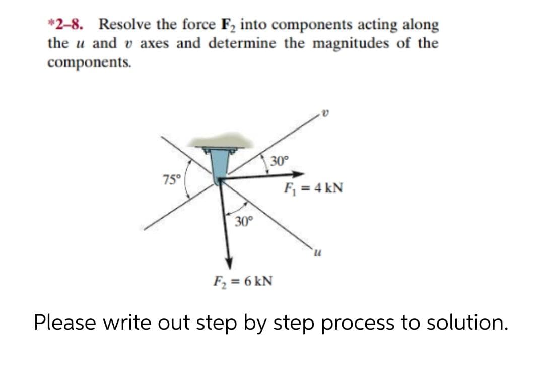*2-8. Resolve the force F, into components acting along
the u and v axes and determine the magnitudes of the
components.
30°
75°
F = 4 kN
30°
F2 = 6 kN
Please write out step by step process to solution.
