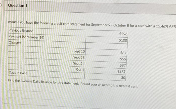 Question 1
Assume you have the following credit card statement for September 9 - October 8 for a card with a 15.46% APR
Previous Balance
$296
$100
Payment (September 14)
Charges:
Sept 10
$87
Sept 18
$55
Sept 24
$87
Oct 1
$272
Days in cycle
30
Find the Average Daily Balance for this statement. Round your answer to the nearest cent.
