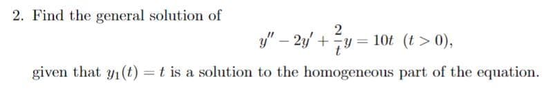 2. Find the general solution of
2
y" - 2y + y = 10t (t> 0),
given that y₁ (t) = t is a solution to the homogeneous part of the equation.