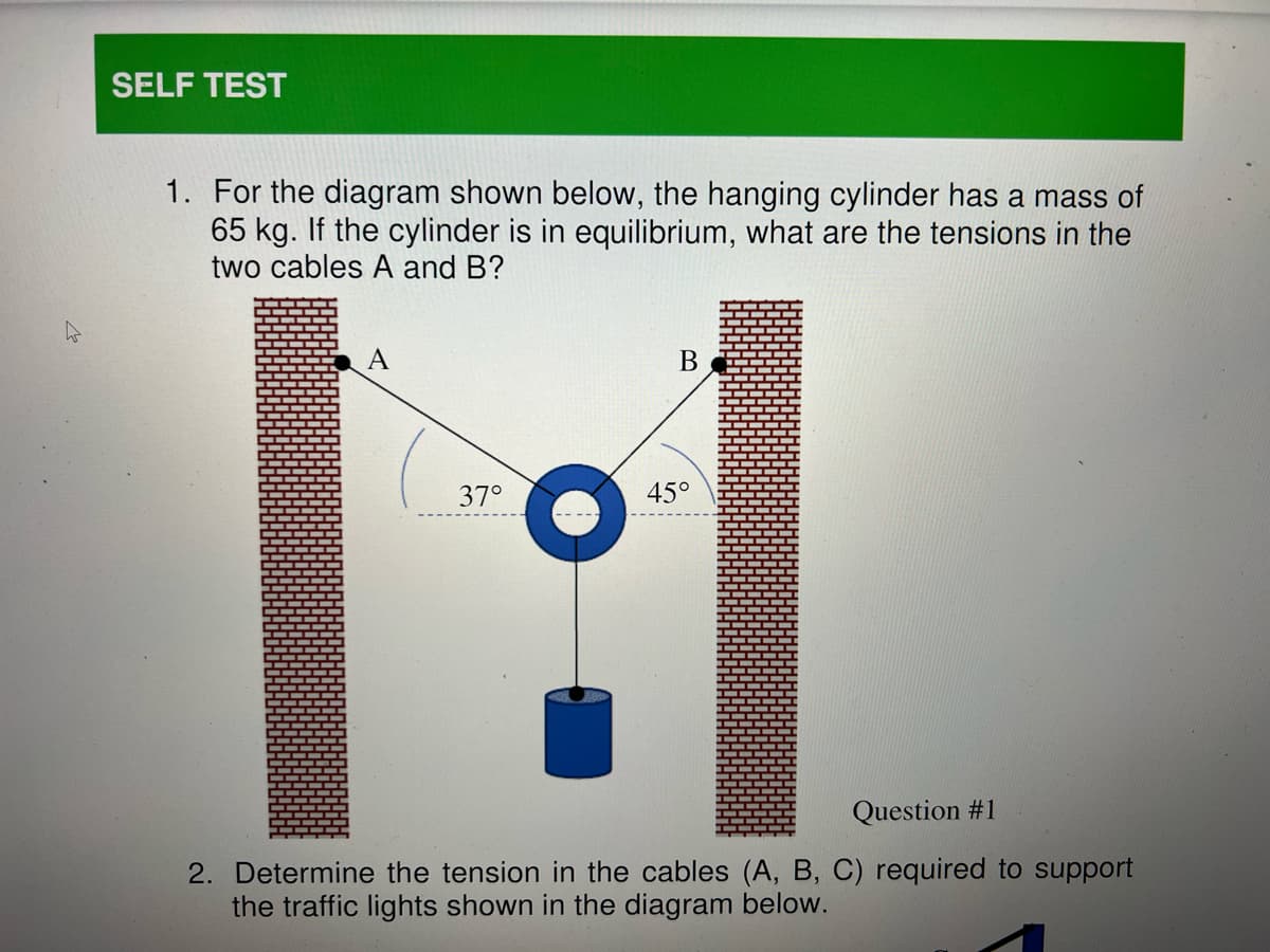 SELF TEST
1. For the diagram shown below, the hanging cylinder has a mass of
65 kg. If the cylinder is in equilibrium, what are the tensions in the
two cables A and B?
B
37°
45°
Question #1
2. Determine the tension in the cables (A, B, C) required to support
the traffic lights shown in the diagram below.
