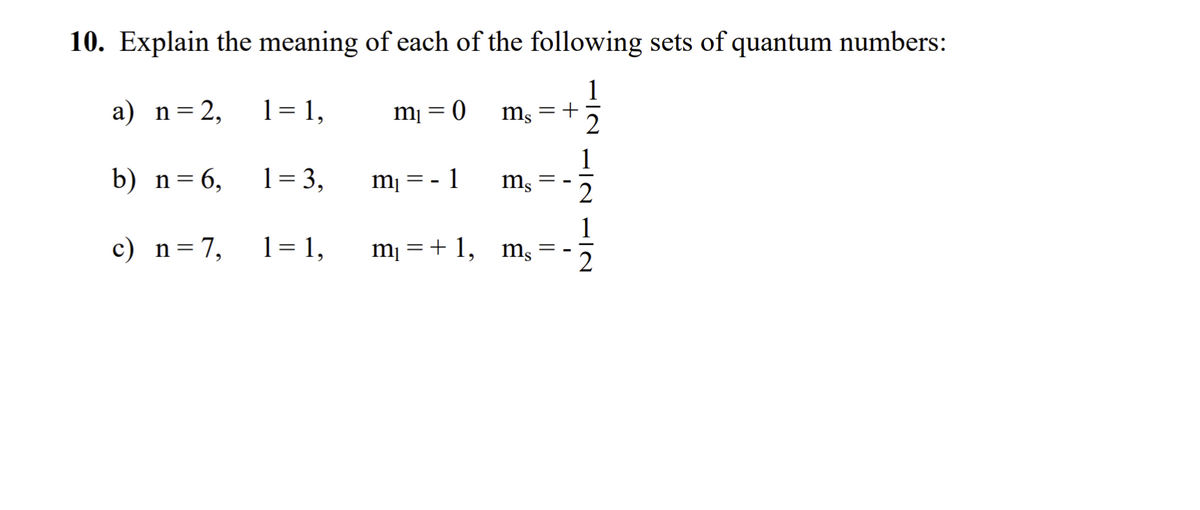 10. Explain the meaning of each of the following sets of quantum numbers:
a) n=2,
1= 1,
m¡ = 0
= +
1
b) n=6,
1= 3,
m¡ = - 1
ms
1
c) n=7,
1= 1,
m¡ =+ 1,
ms
2
||
