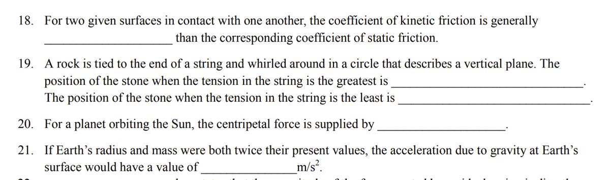 18. For two given surfaces in contact with one another, the coefficient of kinetic friction is generally
than the corresponding coefficient of static friction.
19. A rock is tied to the end of a string and whirled around in a circle that describes a vertical plane. The
position of the stone when the tension in the string is the greatest is
The position of the stone when the tension in the string is the least is
20. For a planet orbiting the Sun, the centripetal force is supplied by
21. If Earth's radius and mass were both twice their present values, the acceleration due to gravity at Earth's
surface would have a value of
m/s?.
