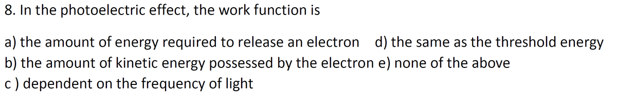 8. In the photoelectric effect, the work function is
a) the amount of energy required to release an electron d) the same as the threshold energy
b) the amount of kinetic energy possessed by the electron e) none of the above
c) dependent on the frequency of light
