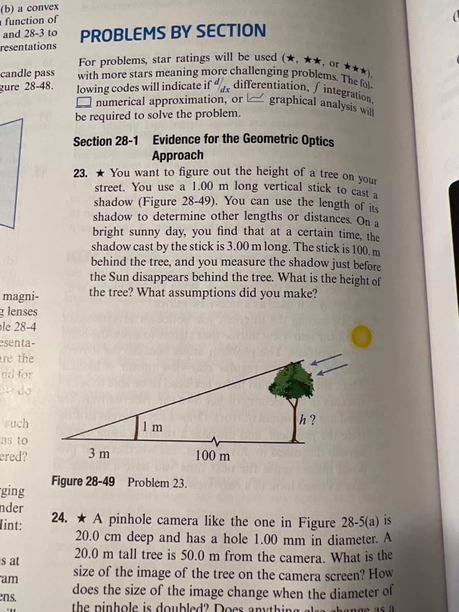 street. You use a 1.00 m long vertical stick to cast a
For problems, star ratings will be used (*, ★★, or ***),
lowing codes will indicate if dr differentiation, J integration,
23. * You want to figure out the height of a tree on your
O numerical approximation, or graphical analysis will
(b) а convеx
function of
PROBLEMS BY SECTION
and 28-3 to
resentations
candle pass
with more stars meaning more challenging problems Th),
gure 28-48.
dx
be required to solve the problem.
Evidence for the Geometric 0ptics
Approach
Section 28-1
shadow (Figure 28-49). You can use the length of its
shadow to determine other lengths or distances. On a
bright sunny day, you find that at a certain time, the
shadow cast by the stick is 3.00 m long. The stick is 100. m
behind the tree, and you measure the shadow just before
the Sun disappears behind the tree. What is the height of
the tree? What assumptions did you make?
magni-
g lenses
ple 28-4
esenta-
ere the
nd for
such
1 m
h?
ns to
ered?
3 m
100 m
Figure 28-49 Problem 23.
rging
nder
24. * A pinhole camera like the one in Figure 28-5(a) is
20.0 cm deep and has a hole 1.00 mm in diameter. A
20.0 m tall tree is 50.0 m from the camera. What is thhe
size of the image of the tree on the camera screen? How
does the size of the image change when the diameter of
the pinhole is doubled? Does anything olgg abange as a
lint:
Is at
ram
ens.
