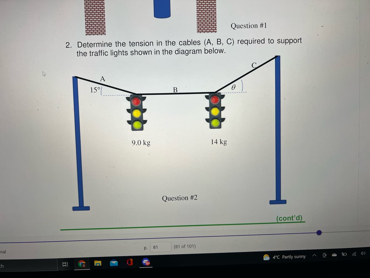 Question #1
2. Determine the tension in the cables (A, B, C) required to support
the traffic lights shown in the diagram below.
A
15°
В
9.0 kg
14 kg
Question #2
(cont'd)
nal
р.
81
(81 of 101)
4°C Partly sunny
ch
