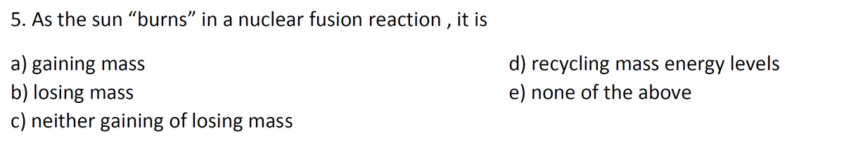 5. As the sun "burns" in a nuclear fusion reaction , it is
a) gaining mass
d) recycling mass energy levels
b) losing mass
c) neither gaining of losing mass
e) none of the above
