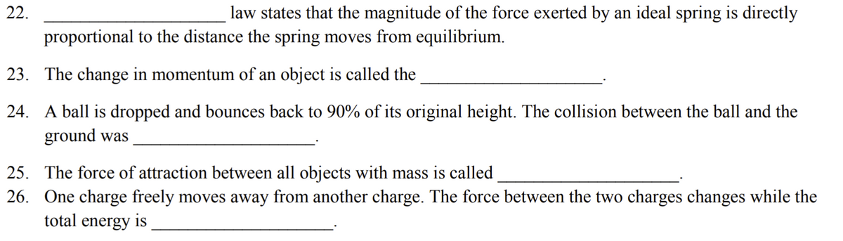 22.
law states that the magnitude of the force exerted by an ideal spring is directly
proportional to the distance the spring moves from equilibrium.
23. The change in momentum of an object is called the
24. A ball is dropped and bounces back to 90% of its original height. The collision between the ball and the
ground was
25. The force of attraction between all objects with mass is called
26. One charge freely moves away from another charge. The force between the two charges changes while the
total energy is
