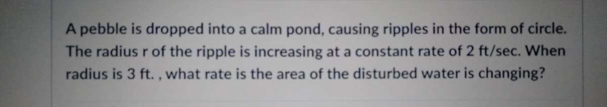 A pebble is dropped into a calm pond, causing ripples in the form of circle.
The radius r of the ripple is increasing at a constant rate of 2 ft/sec. When
radius is 3 ft., what rate is the area of the disturbed water is changing?
