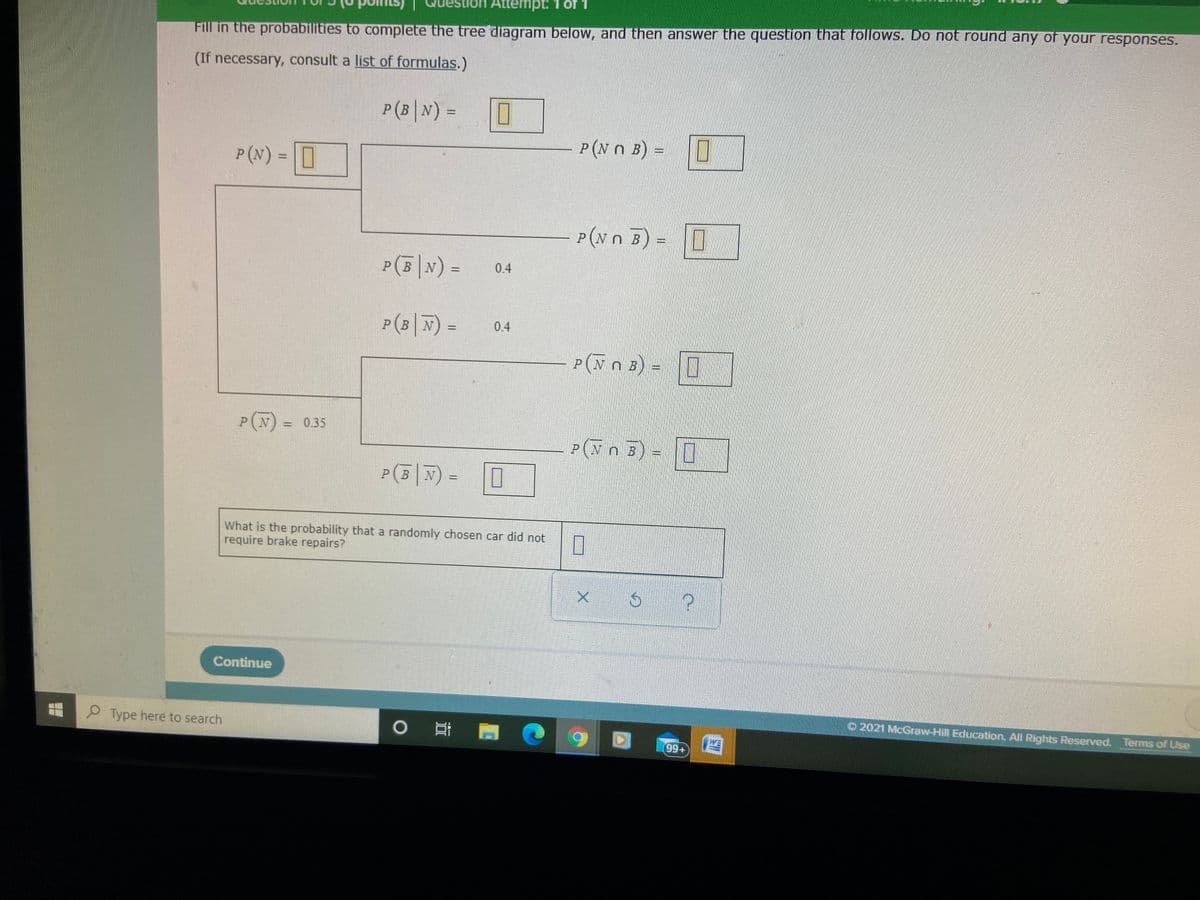 on Attempt:1 of
Fill in the probabilities to complete the tree diagram below, and then answer the question that follows. Do not round any of your responses.
(If necessary, consult a list of formulas.)
P(B|N) =
%3D
P(N n B) =
P (N) = O
P(Nn E) =
P(5|N) =
0.4
%3D
P(3|F) =
PBN
0.4
%3D
P(N n B
) = 0
P(N) =
0.35
P(N n B
P(5 N) =
B
What is the probability that a randomly chosen car did not
require brake repairs?
Continue
2021 McGraw-Hill Education. All Rights Reserved. Terms of Use
P Type here to search
0 門
99+
