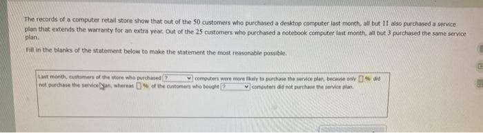 The records of a computer retail store show that out of the 50 customers who purchased a desktop computer last month, all but 11 also purchased a service
plan that extends the warranty for an extra year, Out of the 25 customers who purchased a notebook computer last month, all but 3 purchased the same service
plan.
Fill in the blanks of the statement below to make the statement the most reasonable possible.
Last month, eustomers of the store who purchased 7
not purchase the serviceNan, whereas % of the customers who bought 2
computers were more likely to purchase the service plan, becuse only did
v computers did not purchase the servicn plan.
