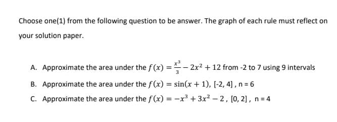 Choose one(1) from the following question to be answer. The graph of each rule must reflect on
your solution paper.
A. Approximate the area under the f(x)=2x² + 12 from -2 to 7 using 9 intervals
B. Approximate the area under the f(x) = sin(x + 1), [-2, 4], n = 6
C. Approximate the area under the f(x) = -x³ + 3x²-2, [0, 2], n = 4