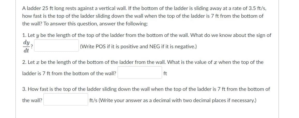 A ladder 25 ft long rests against a vertical wall. If the bottom of the ladder is sliding away at a rate of 3.5 ft/s,
how fast is the top of the ladder sliding down the wall when the top of the ladder is 7 ft from the bottom of
the wall? To answer this question, answer the following:
1. Let y be the length of the top of the ladder from the bottom of the wall. What do we know about the sign of
dy
-?
dt
(Write POS if it is positive and NEG if it is negative.)
2. Let x be the length of the bottom of the ladder from the wall. What is the value of x when the top of the
ladder is 7 ft from the bottom of the wall?
ft
3. How fast is the top of the ladder sliding down the wall when the top of the ladder is 7 ft from the bottom of
the wall?
ft/s (Write your answer as a decimal with two decimal places if necessary.)