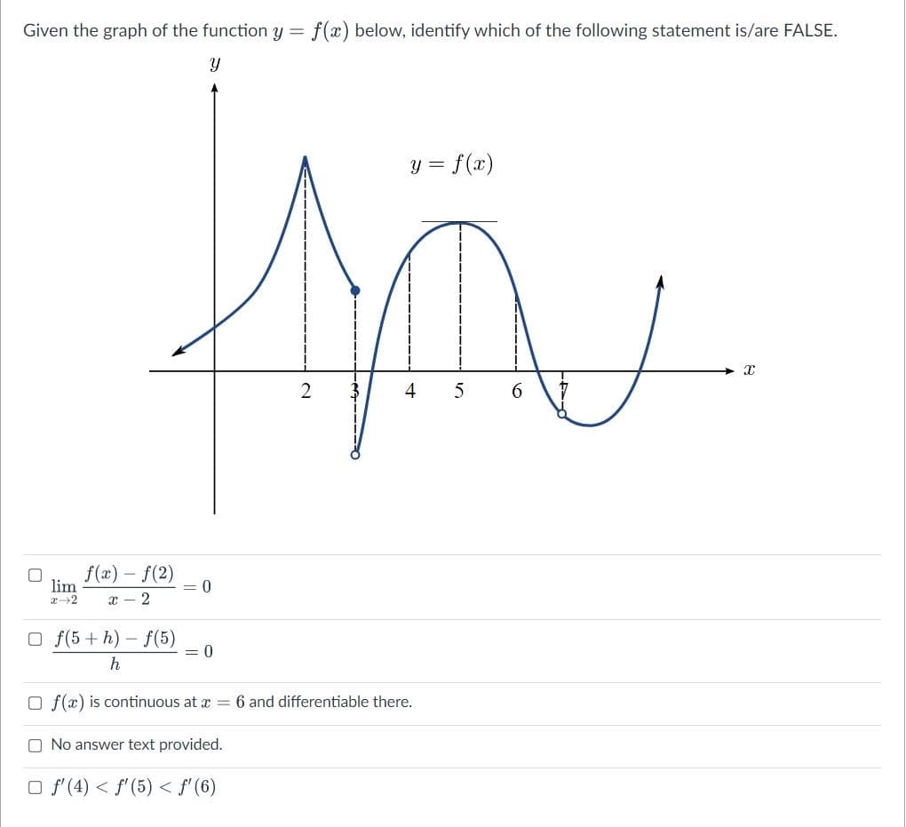 Given the graph of the function y = f(x) below, identify which of the following statement is/are FALSE.
Y
y = f(x)
X
O
2
4 5
f(x) - f(2)
lim
= 0
x-2
x 2
Of(5+h)-f(5)
= 0
h
Of(x) is continuous at x = 6 and differentiable there.
O No answer text provided.
□ f'(4) < f'(5) < f'(6)
6
V