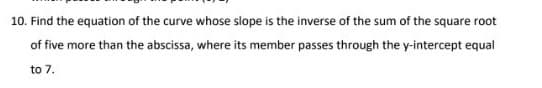 10. Find the equation of the curve whose slope is the inverse of the sum of the square root
of five more than the abscissa, where its member passes through the y-intercept equal
to 7.