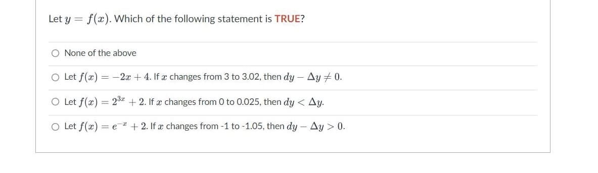 Let y = f(x). Which of the following statement is TRUE?
O None of the above
O Let f(x) = -2x + 4. If a changes from 3 to 3.02, then dy - Ay + 0.
O Let f(x) = 23
+2. If a changes from 0 to 0.025, then dy < Ay.
O Let f(x) = e
+ 2. If a changes from -1 to -1.05, then dy - Ay > 0.