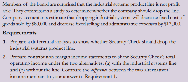 Members of the board are surprised that the industrial systems product line is not profit-
able. They commission a study to determine whether the company should drop the line.
Company accountants estimate that dropping industrial systems will decrease fixed cost of
goods sold by $80,000 and decrease fixed selling and administrative expenses by $12,000.
Requirements
1. Prepare a differential analysis to show whether Security Check should drop the
industrial systems product line.
2. Prepare contribution margin income statements to show Security Check's total
operating income under the two alternatives: (a) with the industrial systems line
and (b) without the line. Compare the difference between the two alternatives'
income numbers to your answer to Requirement 1.
