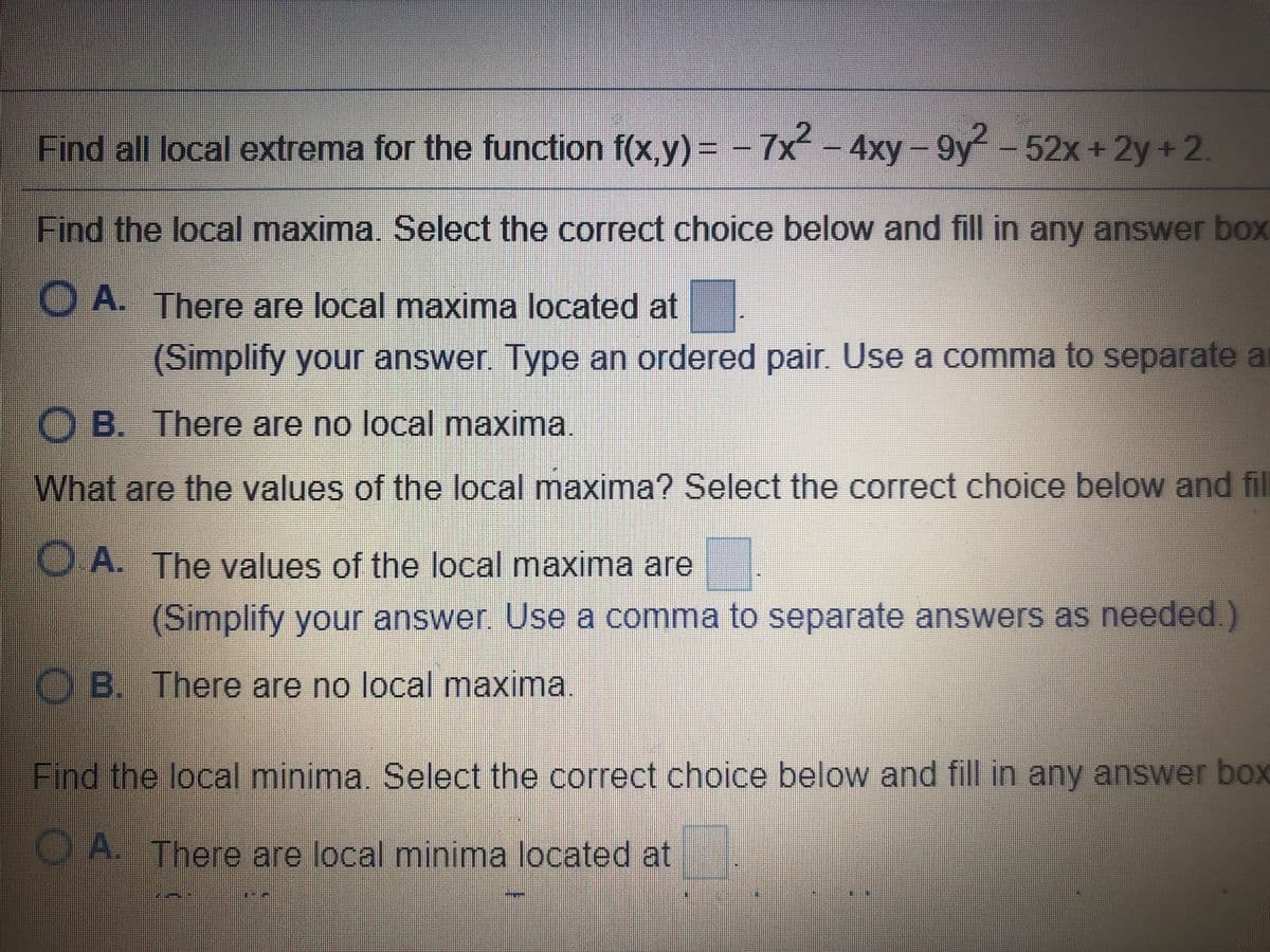 Find all local extrema for the function f(x,y)%3D
-7x -4xy- 9y-52x +2y +2.
Find the local maxima, Select the correct choice below and fill in any answer box
O A. There are local maxima located at
(Simplify your answer Type an ordered pair. Use a comma to separate a
O B. There are no local maxima.
What are the values of the local maxima? Select the correct choice below and fil
O A. The values of the local maxima are
(Simplify your answer. Use a comma to separate answers as needed.)
O B. There are no local maxima.
Find the local minima. Select the correct choice below and fill in any answer box
O A. There are local minima located at
