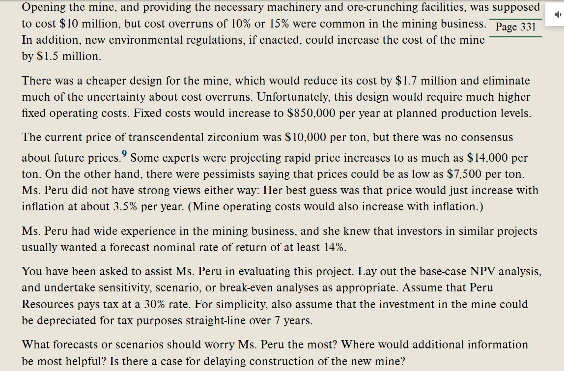 Opening the mine, and providing the necessary machinery and ore-crunching faciliti
was supposed
to cost $10 million, but cost overruns of 10% or 15% were common in the mining business. Page 331
In addition, new environmental regulations, if enacted, could increase the cost of the mine
by $1.5 million.
There was a cheaper design for the mine, which would reduce its cost by $1.7 million and eliminate
much of the uncertainty about cost overruns. Unfortunately, this design would require much higher
fixed operating costs. Fixed costs would increase to $850,000 per year at planned production levels.
The current price of transcendental zirconium was $10,000 per ton, but there was no consensus
about future prices." Some experts were projecting rapid price increases to as much as $14,000 per
ton. On the other hand, there were pessimists saying that prices could be as low as $7,500 per ton.
Ms. Peru did not have strong views either way: Her best guess was that price would just increase with
inflation at about 3.5% per year. (Mine operating costs would also increase with inflation.)
Ms. Peru had wide experience in the mining business, and she knew that investors in similar projects
usually wanted a forecast nominal rate of return of at least 14%.
You have been asked to assist Ms. Peru in evaluating this project. Lay out the base-case NPV analysis,
and undertake sensitivity, scenario, or break-even analyses as appropriate. Assume that Peru
Resources pays tax at a 30% rate. For simplicity, also assume that the investment in the mine could
be depreciated for tax purposes straight-line over 7 years.
What forecasts or scenarios should worry Ms. Peru the most? Where would additional information
be most helpful? Is there a case for delaying construction of the new mine?
