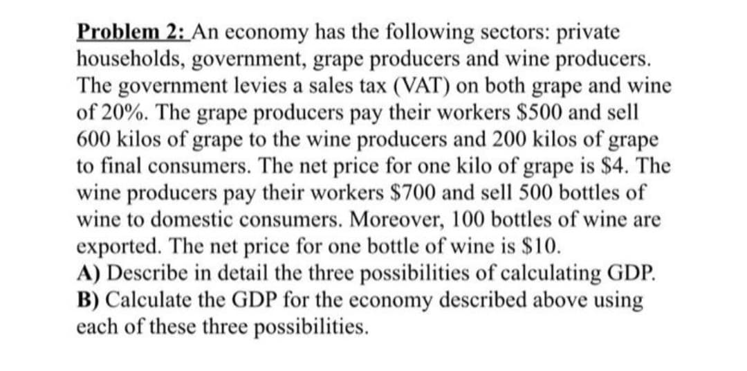 Problem 2: An economy has the following sectors: private
households, government, grape producers and wine producers.
The government levies a sales tax (VAT) on both grape and wine
of 20%. The grape producers pay their workers $500 and sell
600 kilos of grape to the wine producers and 200 kilos of grape
to final consumers. The net price for one kilo of grape is $4. The
wine producers pay their workers $700 and sell 500 bottles of
wine to domestic consumers. Moreover, 100 bottles of wine are
exported. The net price for one bottle of wine is $10.
A) Describe in detail the three possibilities of calculating GDP.
B) Calculate the GDP for the economy described above using
each of these three possibilities.
